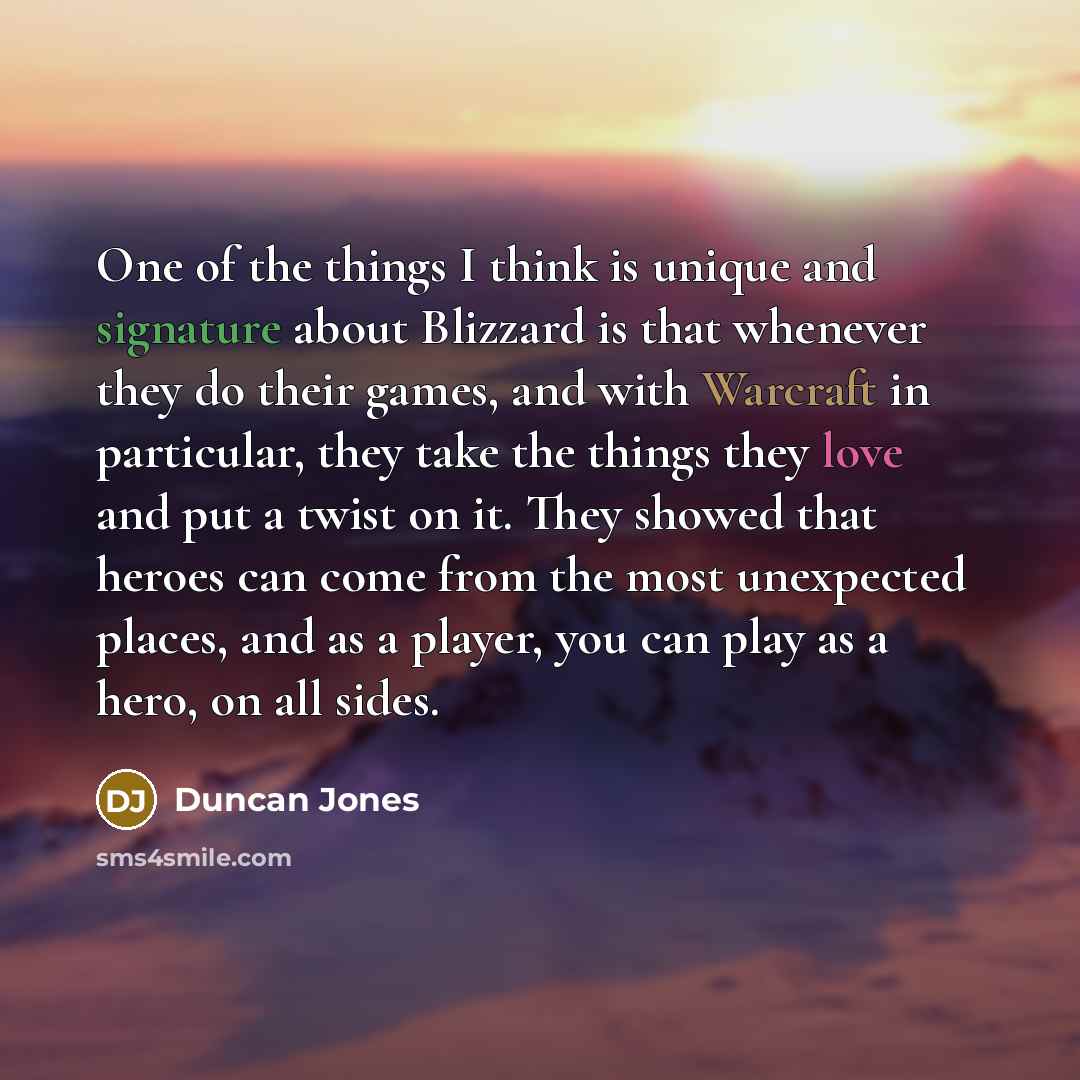 “One of the things I think is unique and signature about Blizzard is that whenever they do their games, and with Warcraft in particular, they take the things they love and put a twist on it. They showed that heroes can come from the most unexpected places, and as a player, you can play as a hero…” quote by Duncan Jones