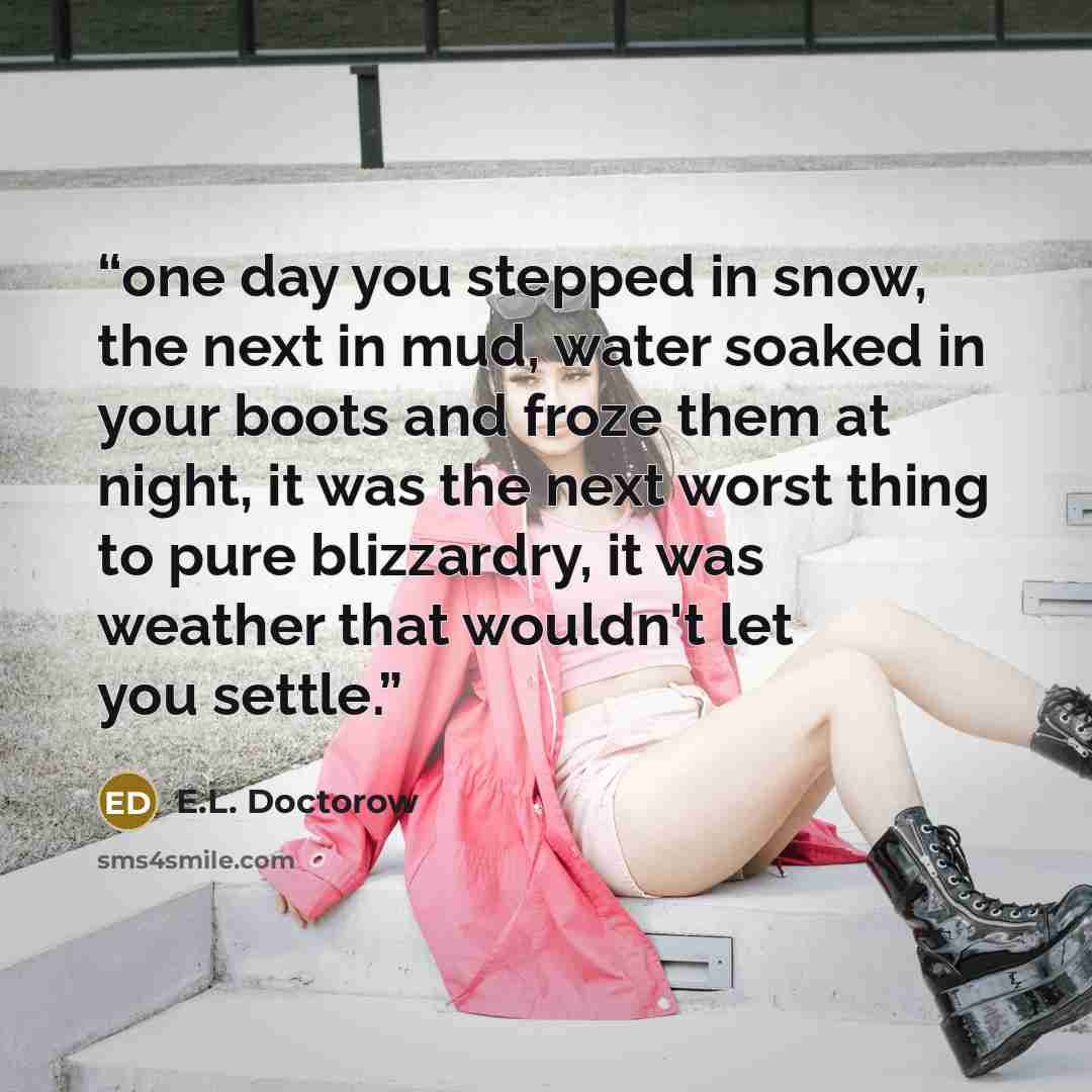 “one day you stepped in snow, the next in mud, water soaked in your boots and froze them at night, it was the next worst thing to pure blizzardry, it was weather that wouldn't let you settle.” quote by E.L. Doctorow