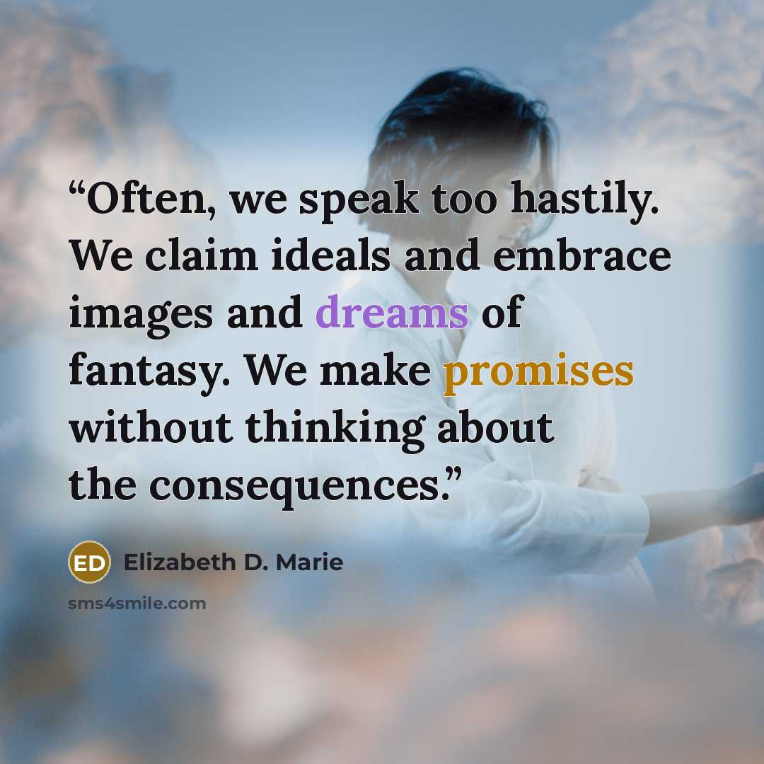 “Often, we speak too hastily. We claim ideals and embrace images and dreams of fantasy. We make promises without thinking about the consequences.” quote by Elizabeth D. Marie