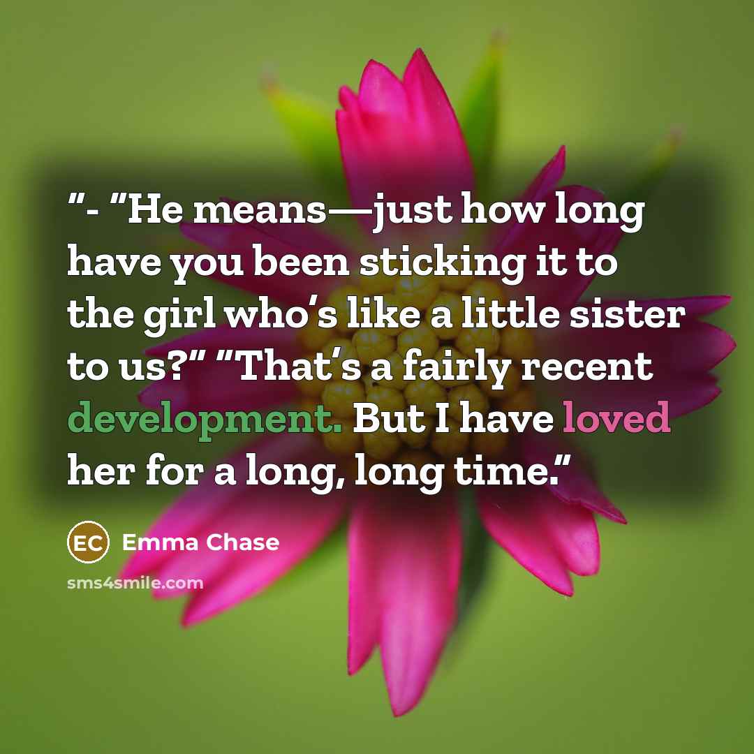 “- “He means—just how long have you been sticking it to the girl who’s like a little sister to us?” “That’s a fairly recent development. But I have loved her for a long, long time.” quote by Emma Chase