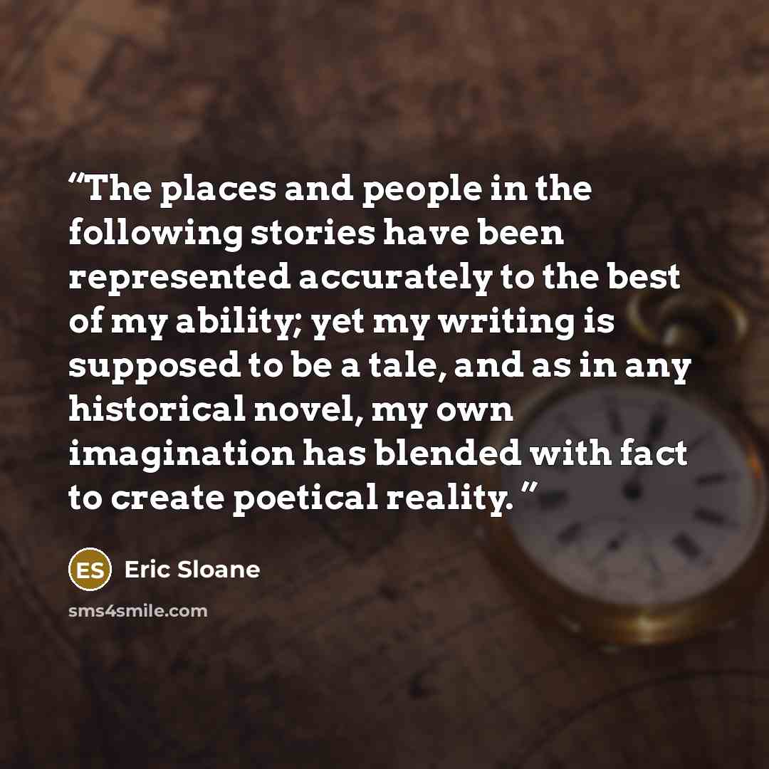“The places and people in the following stories have been represented accurately to the best of my ability; yet my writing is supposed to be a tale, and as in any historical novel, my own imagination has blended with fact to create poetical reality.” quote by Eric Sloane
