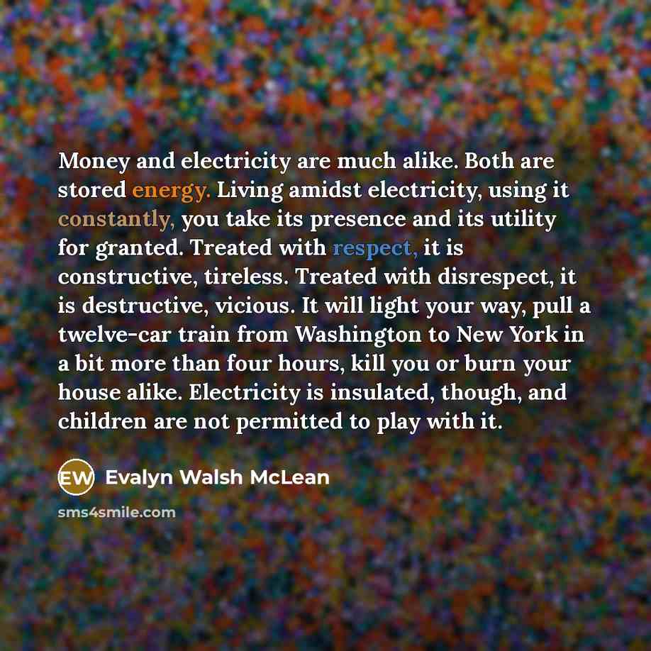 “Money and electricity are much alike. Both are stored energy. Living amidst electricity, using it constantly, you take its presence and its utility for granted. Treated with respect, it is constructive, tireless. Treated with disrespect, it is destructive, vicious. It will light your way, pull a…” quote by Evalyn Walsh McLean