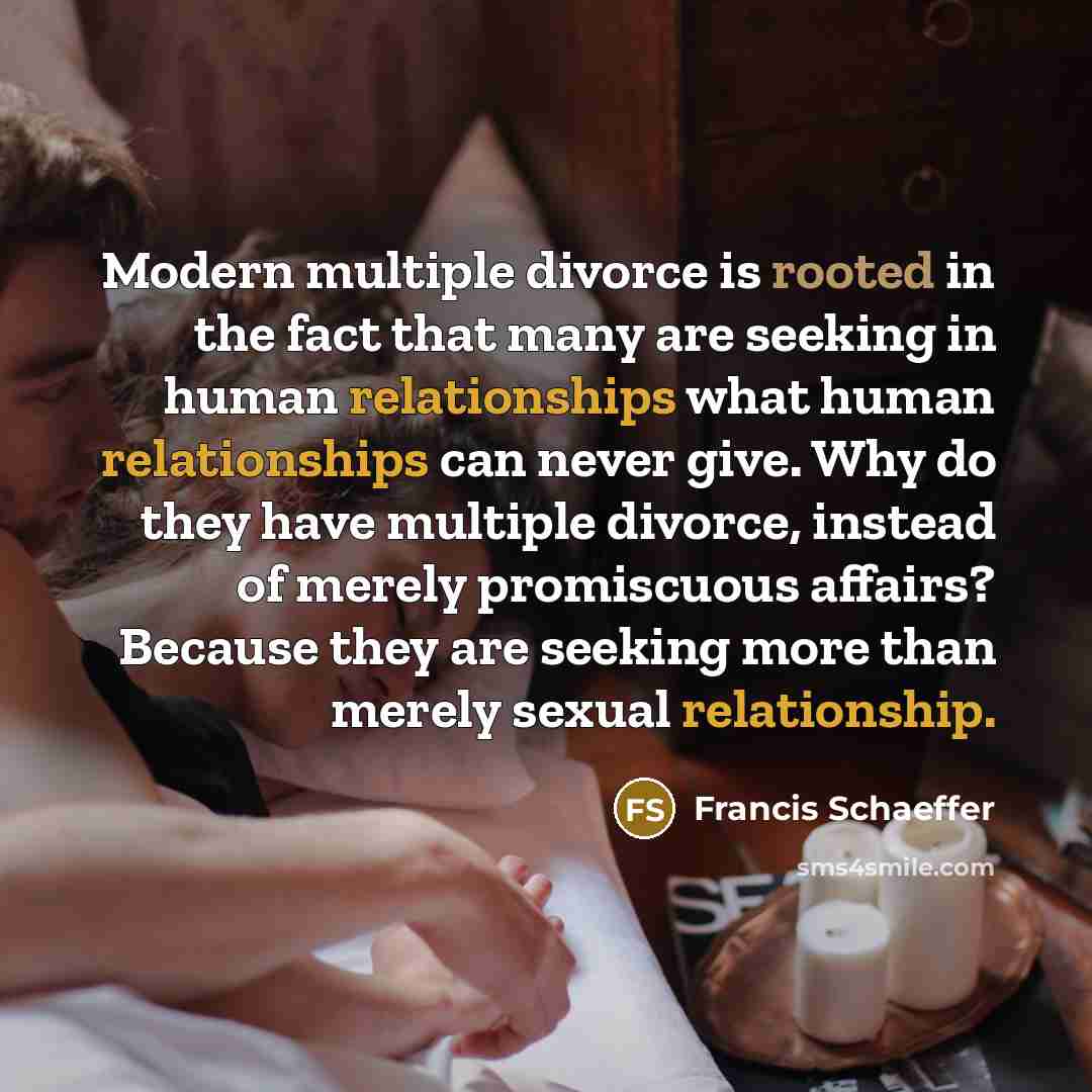 “Modern multiple divorce is rooted in the fact that many are seeking in human relationships what human relationships can never give. Why do they have multiple divorce, instead of merely promiscuous affairs? Because they are seeking more than merely sexual relationship.” quote by Francis Schaeffer