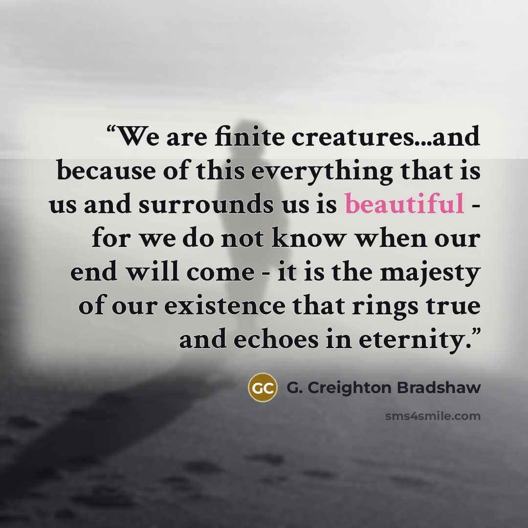 “We are finite creatures...and because of this everything that is us and surrounds us is beautiful - for we do not know when our end will come - it is the majesty of our existence that rings true and echoes in eternity.” quote by G. Creighton Bradshaw