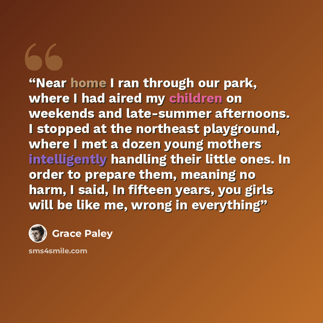 “Near home I ran through our park, where I had aired my children on weekends and late-summer afternoons. I stopped at the northeast playground, where I met a dozen young mothers intelligently handling their little ones. In order to prepare them, meaning no harm, I said, In fifteen years, you girls…” quote by Grace Paley
