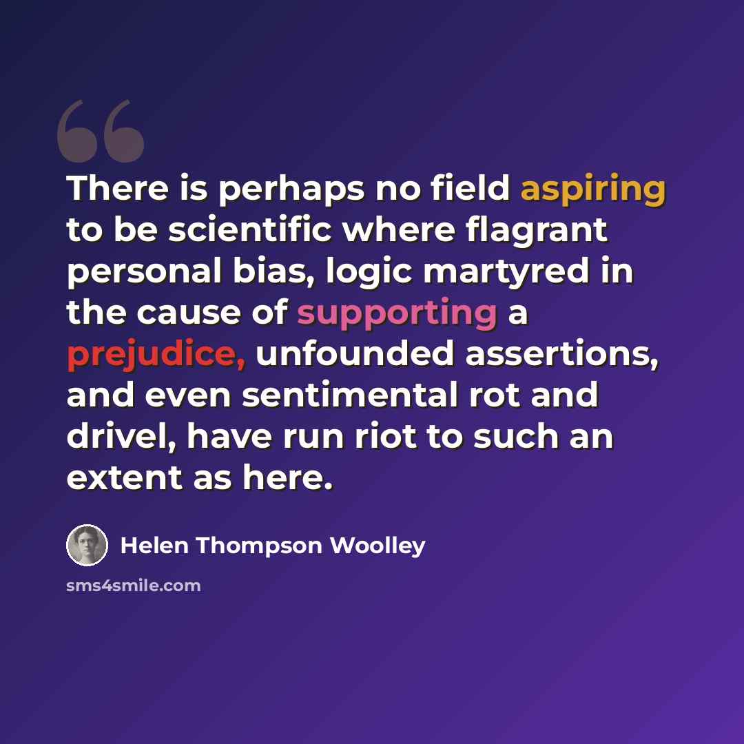 “There is perhaps no field aspiring to be scientific where flagrant personal bias, logic martyred in the cause of supporting a prejudice, unfounded assertions, and even sentimental rot and drivel, have run riot to such an extent as here.” quote by Helen Thompson Woolley