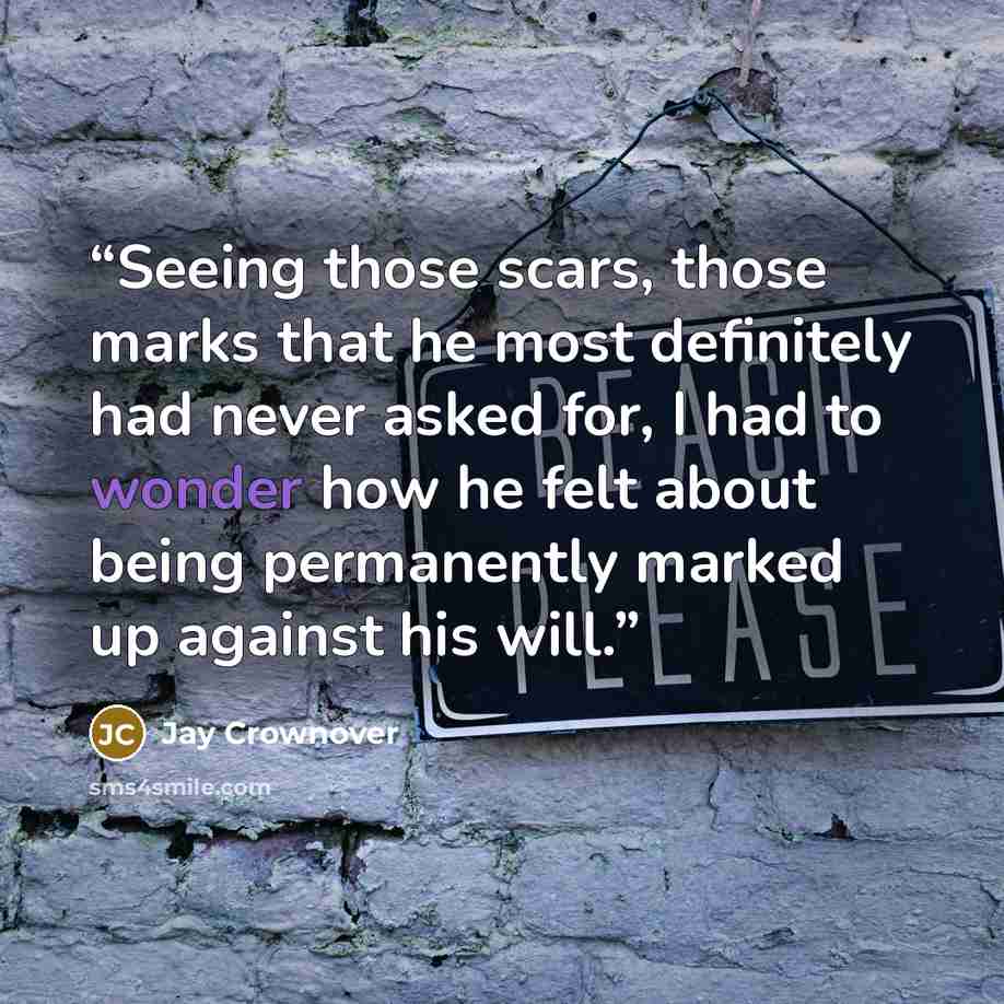 “Seeing those scars, those marks that he most definitely had never asked for, I had to wonder how he felt about being permanently marked up against his will.” quote by Jay Crownover