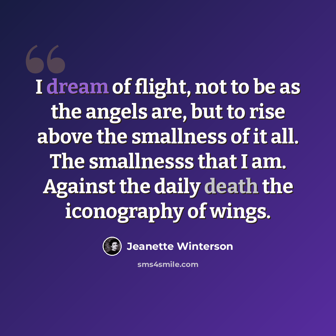 “I dream of flight, not to be as the angels are, but to rise above the smallness of it all. The smallnesss that I am. Against the daily death the iconography of wings.” quote by Jeanette Winterson