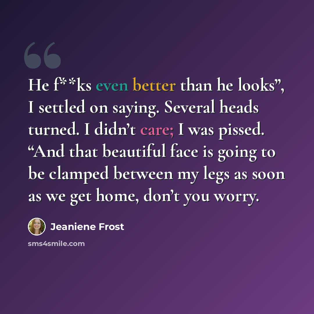 “He f**ks even better than he looks”, I settled on saying. Several heads turned. I didn’t care; I was pissed. “And that beautiful face is going to be clamped between my legs as soon as we get home, don’t you worry.” quote by Jeaniene Frost