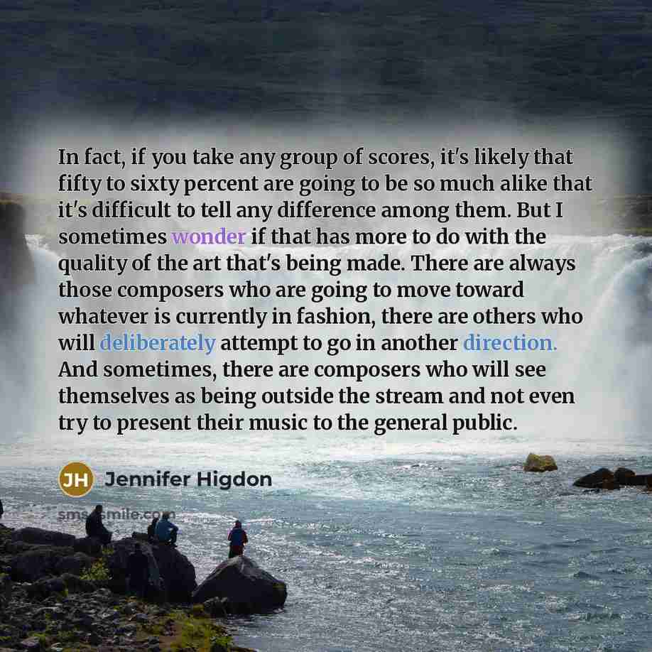 “In fact, if you take any group of scores, it's likely that fifty to sixty percent are going to be so much alike that it's difficult to tell any difference among them. But I sometimes wonder if that has more to do with the quality of the art that's being made. There are always those composers who…” quote by Jennifer Higdon