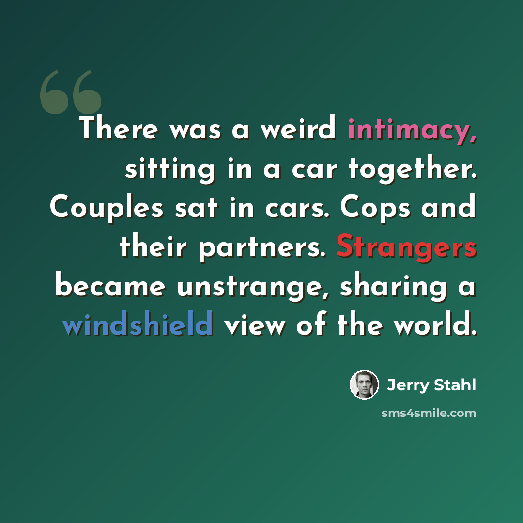 “There was a weird intimacy, sitting in a car together. Couples sat in cars. Cops and their partners. Strangers became unstrange, sharing a windshield view of the world.” quote by Jerry Stahl