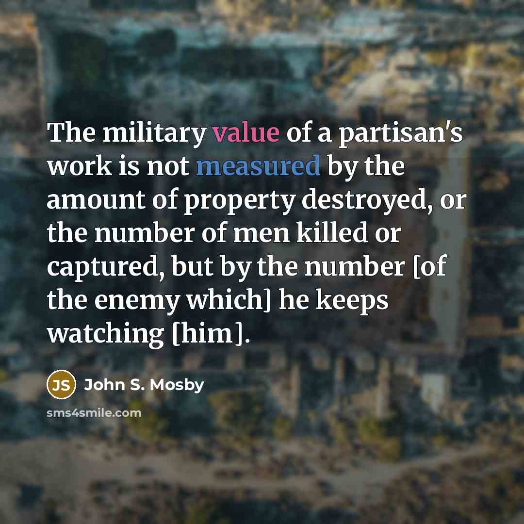 “The military value of a partisan's work is not measured by the amount of property destroyed, or the number of men killed or captured, but by the number [of the enemy which] he keeps watching [him].” quote by John S. Mosby
