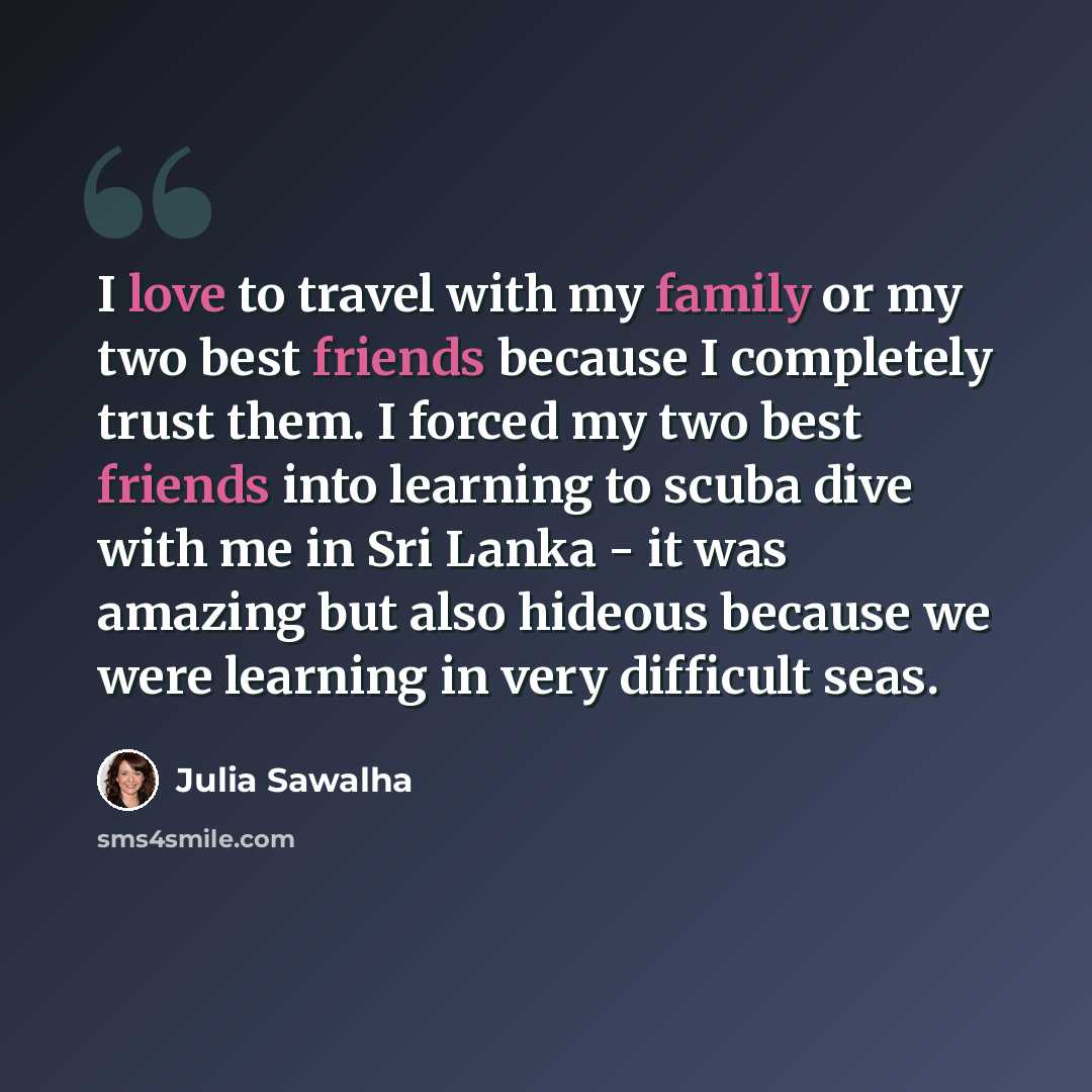 “I love to travel with my family or my two best friends because I completely trust them. I forced my two best friends into learning to scuba dive with me in Sri Lanka - it was amazing but also hideous because we were learning in very difficult seas.” quote by Julia Sawalha