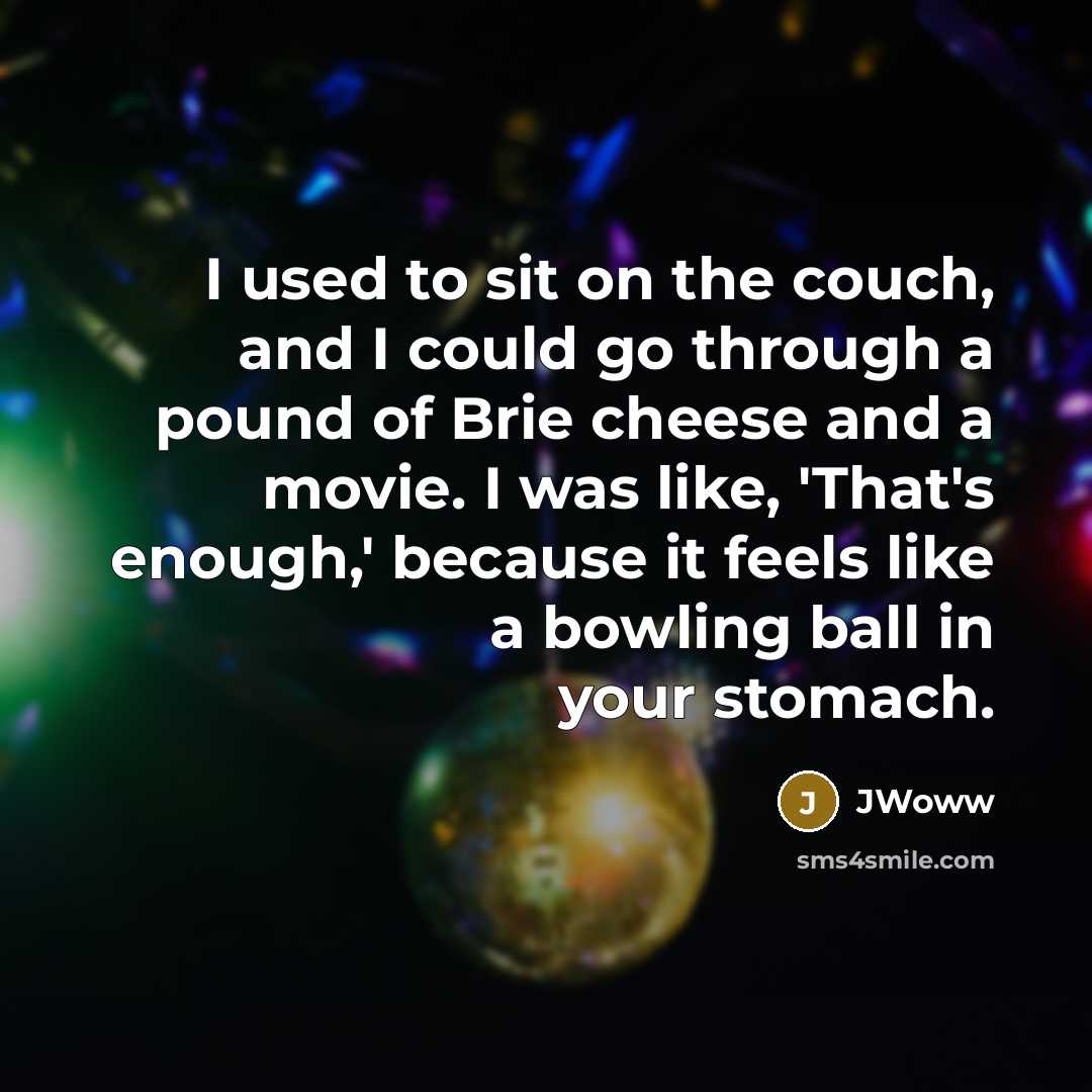 “I used to sit on the couch, and I could go through a pound of Brie cheese and a movie. I was like, 'That's enough,' because it feels like a bowling ball in your stomach.” quote by JWoww