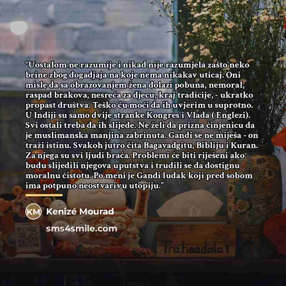 “Uostalom ne razumije i nikad nije razumjela zašto neko brine zbog dogadjaja na koje nema nikakav uticaj. Oni misle da sa obrazovanjem žena dolazi pobuna, nemoral, raspad brakova, nesreća za djecu, kraj tradicije, - ukratko propast društva. Teško ću moći da ih uvjerim u suprotno. U Indiji su samo…” quote by Kenizé Mourad