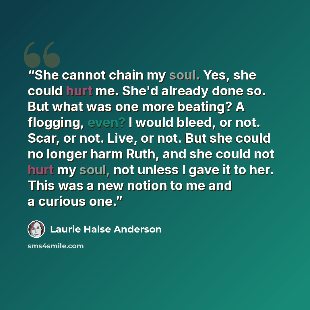 “She cannot chain my soul. Yes, she could hurt me. She'd already done so. But what was one more beating? A flogging, even? I would bleed, or not. Scar, or not. Live, or not. But she could no longer harm Ruth, and she could not hurt my soul, not unless I gave it to her. This was a new notion to me…” quote by Laurie Halse Anderson