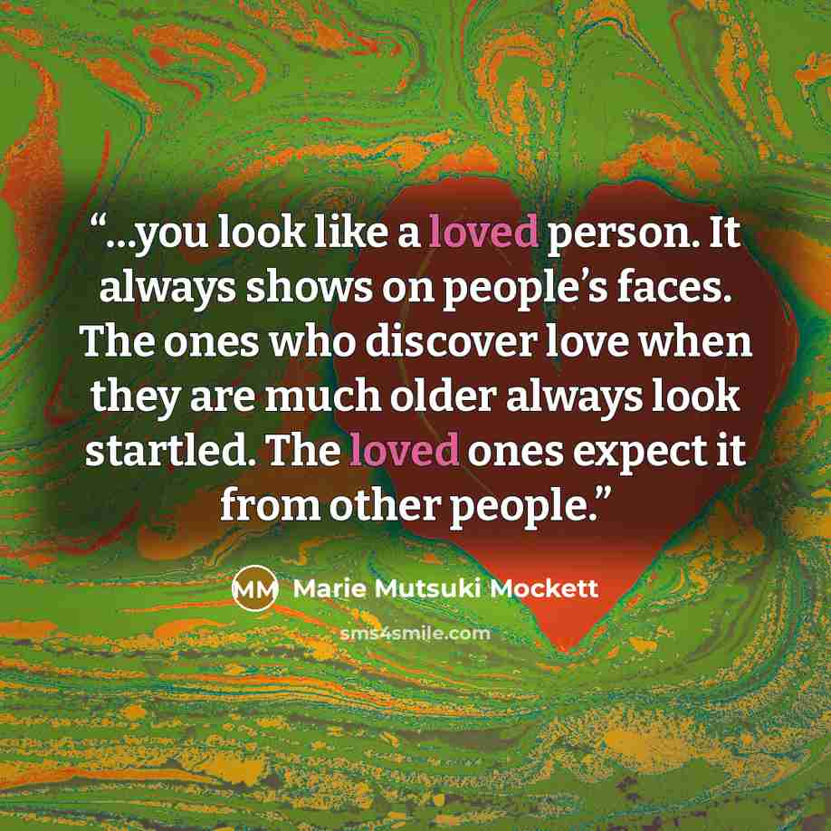 “…you look like a loved person. It always shows on people’s faces. The ones who discover love when they are much older always look startled. The loved ones expect it from other people.” quote by Marie Mutsuki Mockett