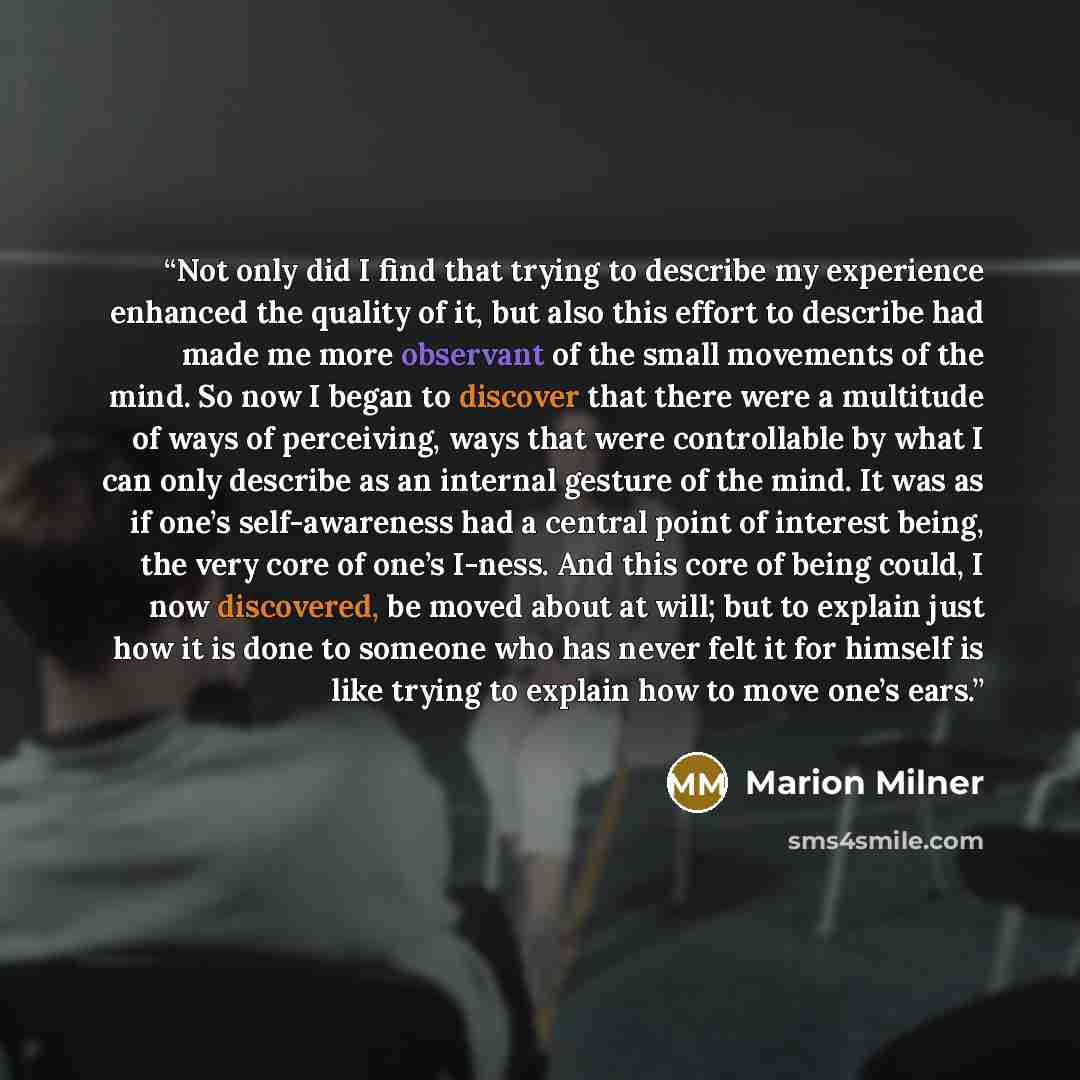 “Not only did I find that trying to describe my experience enhanced the quality of it, but also this effort to describe had made me more observant of the small movements of the mind. So now I began to discover that there were a multitude of ways of perceiving, ways that were controllable by what I…” quote by Marion Milner