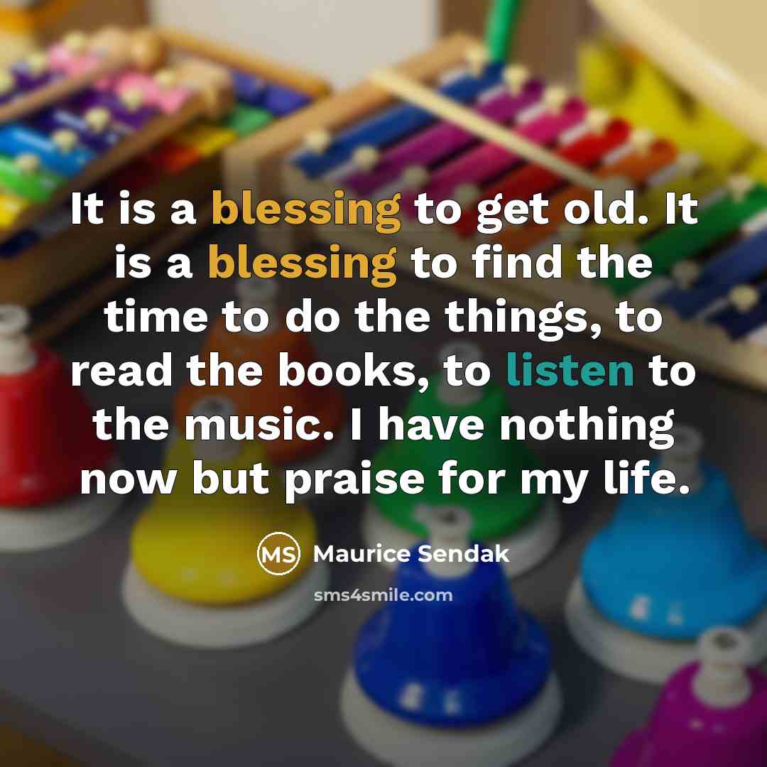 “It is a blessing to get old. It is a blessing to find the time to do the things, to read the books, to listen to the music. I have nothing now but praise for my life.” quote by Maurice Sendak