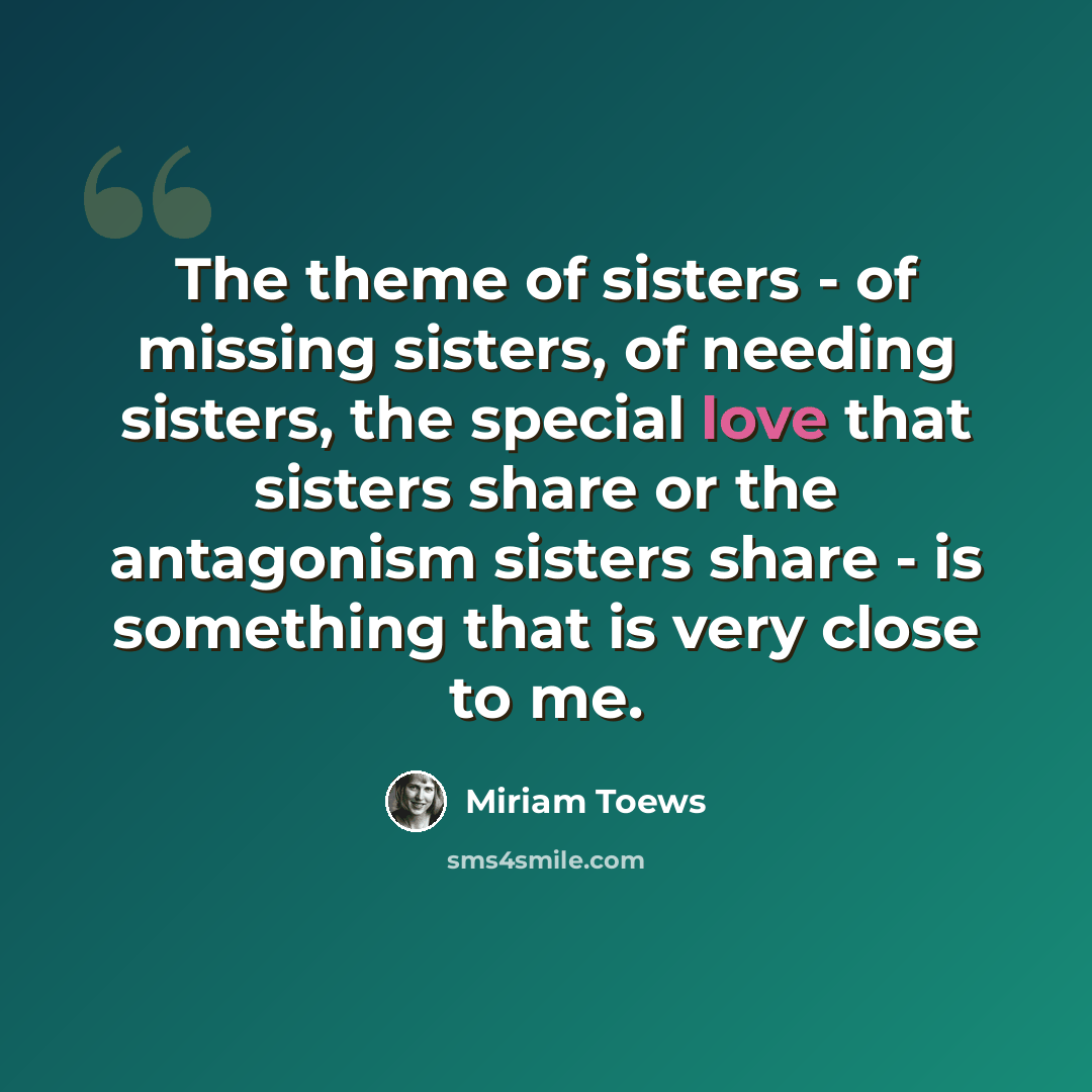 “The theme of sisters - of missing sisters, of needing sisters, the special love that sisters share or the antagonism sisters share - is something that is very close to me.” quote by Miriam Toews