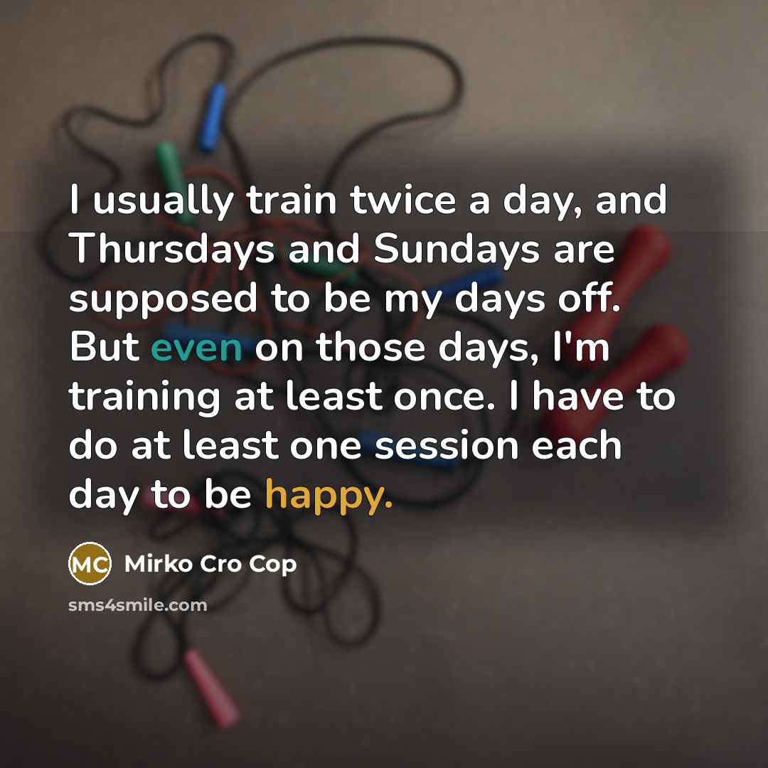 “I usually train twice a day, and Thursdays and Sundays are supposed to be my days off. But even on those days, I'm training at least once. I have to do at least one session each day to be happy.” quote by Mirko Cro Cop