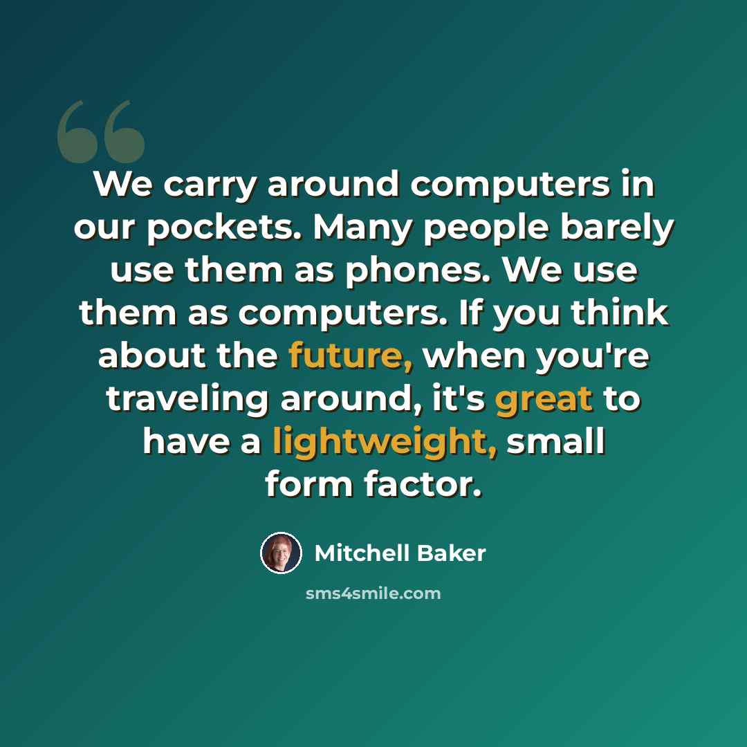 “We carry around computers in our pockets. Many people barely use them as phones. We use them as computers. If you think about the future, when you're traveling around, it's great to have a lightweight, small form factor.” quote by Mitchell Baker