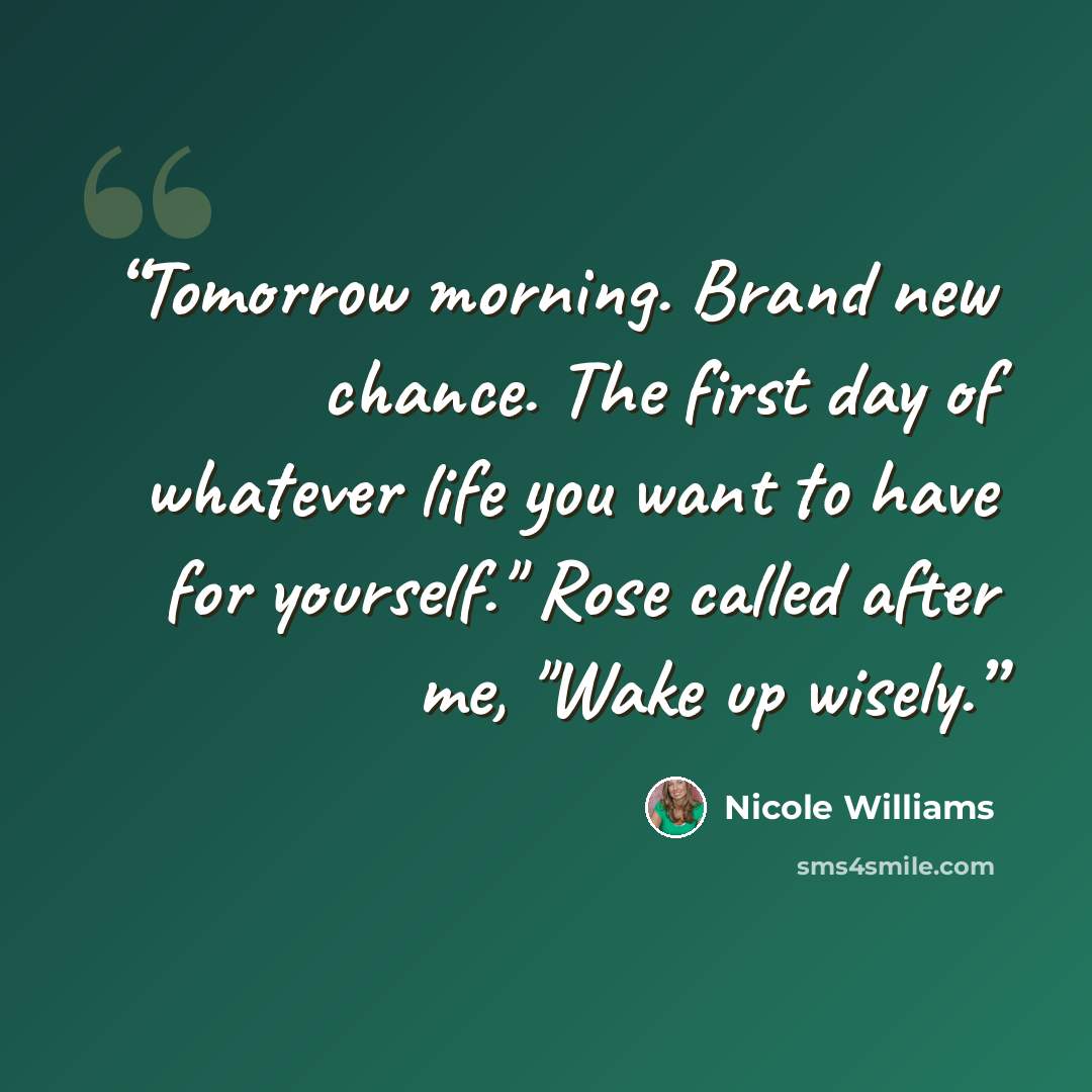“Tomorrow morning. Brand new chance. The first day of whatever life you want to have for yourself." Rose called after me, "Wake up wisely.” quote by Nicole Williams