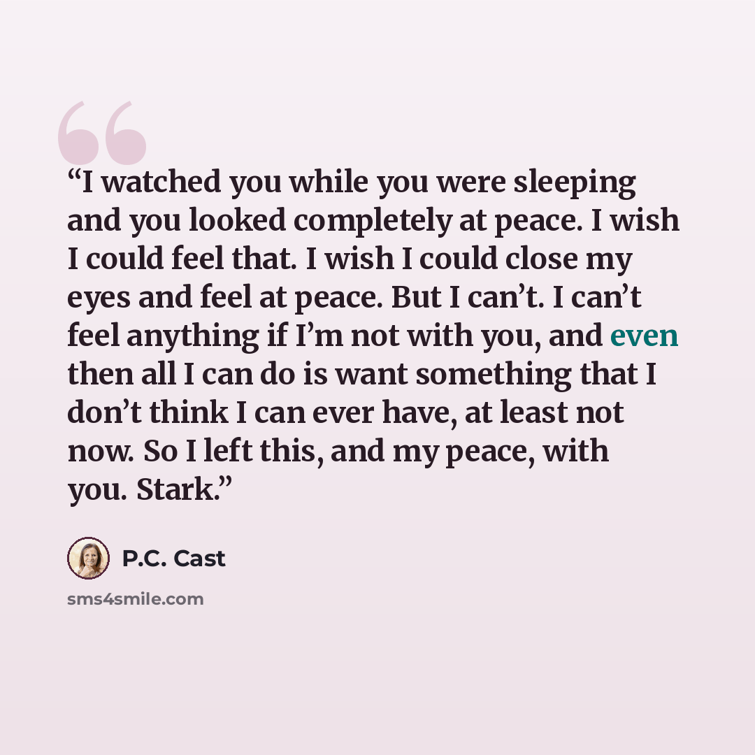 “I watched you while you were sleeping and you looked completely at peace. I wish I could feel that. I wish I could close my eyes and feel at peace. But I can’t. I can’t feel anything if I’m not with you, and even then all I can do is want something that I don’t think I can ever have, at least not…” quote by P.C. Cast