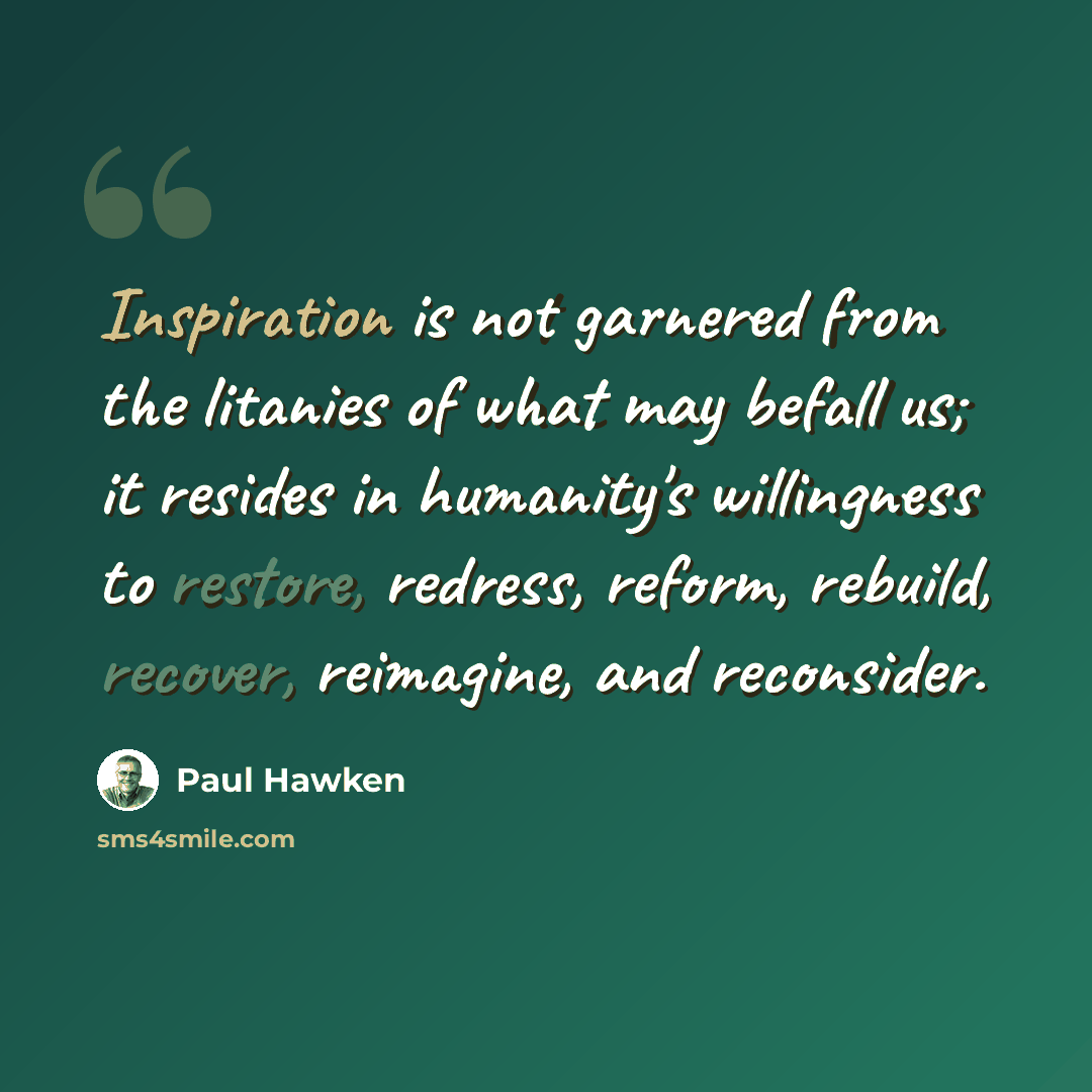 “Inspiration is not garnered from the litanies of what may befall us; it resides in humanity's willingness to restore, redress, reform, rebuild, recover, reimagine, and reconsider.” quote by Paul Hawken