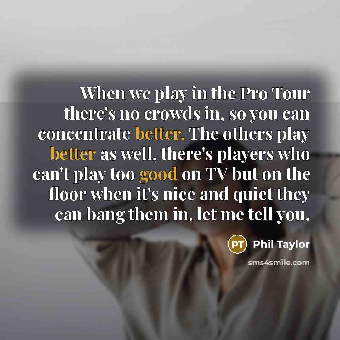 “When we play in the Pro Tour there's no crowds in, so you can concentrate better. The others play better as well, there's players who can't play too good on TV but on the floor when it's nice and quiet they can bang them in, let me tell you.” quote by Phil Taylor