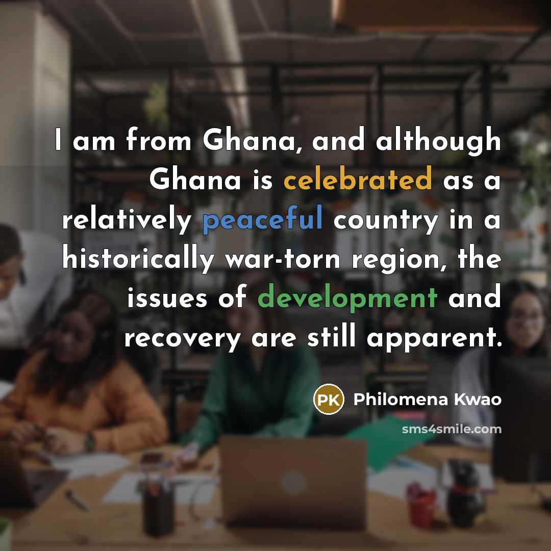 “I am from Ghana, and although Ghana is celebrated as a relatively peaceful country in a historically war-torn region, the issues of development and recovery are still apparent.” quote by Philomena Kwao