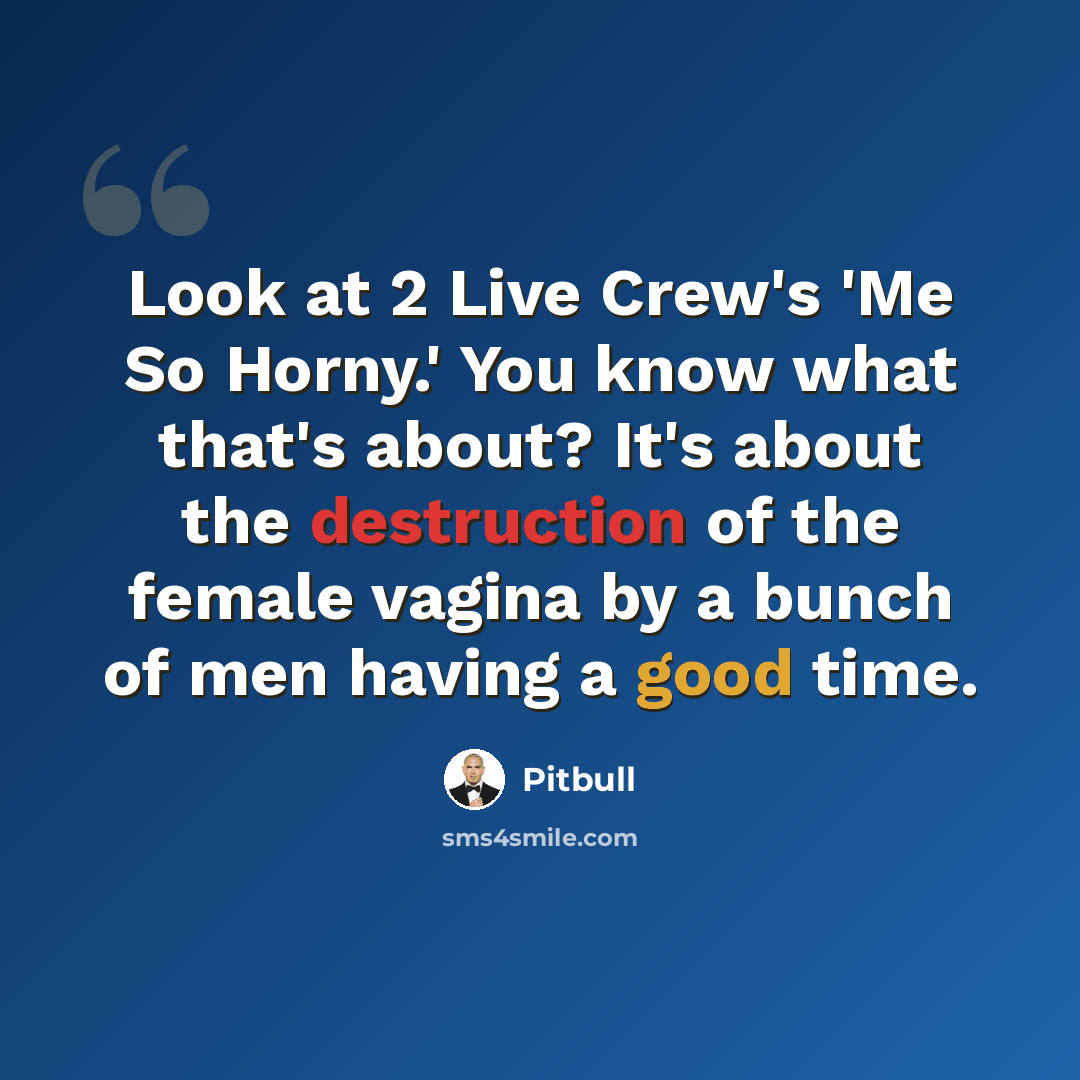 “Look at 2 Live Crew's 'Me So Horny.' You know what that's about? It's about the destruction of the female vagina by a bunch of men having a good time.” quote by Pitbull