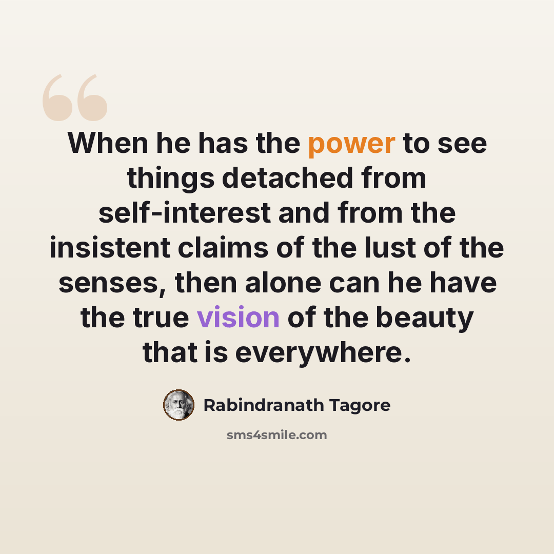 “When he has the power to see things detached from self-interest and from the insistent claims of the lust of the senses, then alone can he have the true vision of the beauty that is everywhere.” quote by Rabindranath Tagore