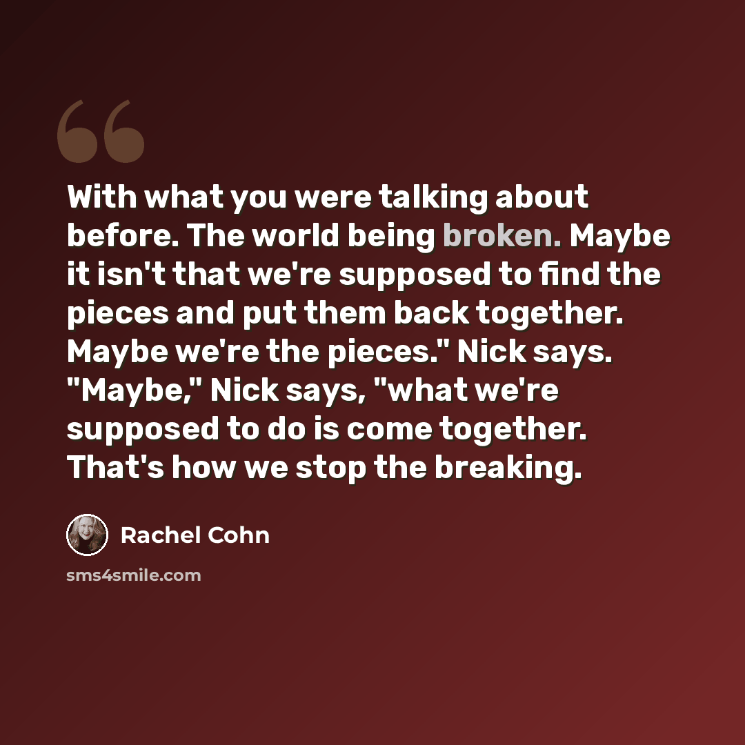 “With what you were talking about before. The world being broken. Maybe it isn't that we're supposed to find the pieces and put them back together. Maybe we're the pieces." Nick says. "Maybe," Nick says, "what we're supposed to do is come together. That's how we stop the breaking.” quote by Rachel Cohn