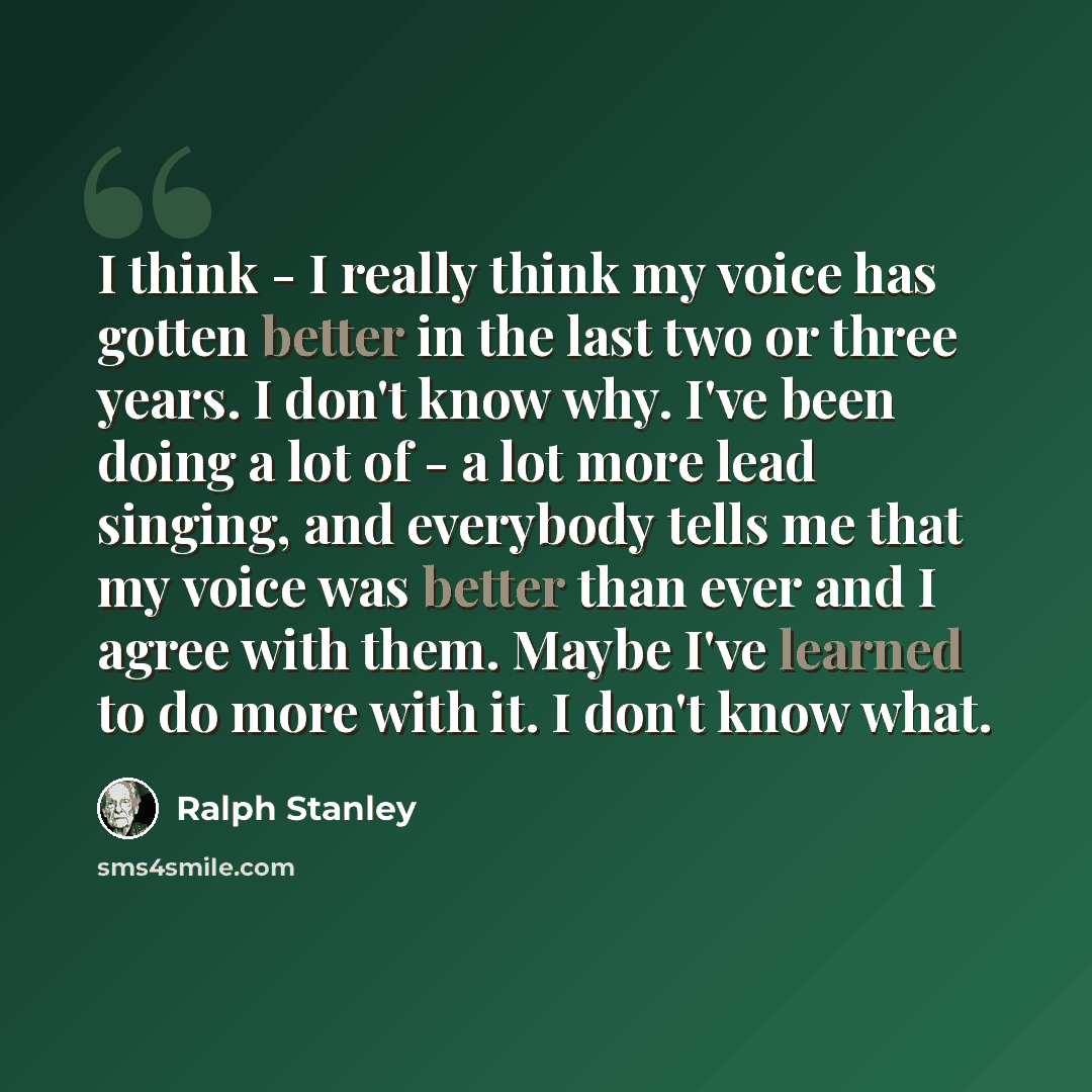 “I think - I really think my voice has gotten better in the last two or three years. I don't know why. I've been doing a lot of - a lot more lead singing, and everybody tells me that my voice was better than ever and I agree with them. Maybe I've learned to do more with it. I don't know what.” quote by Ralph Stanley