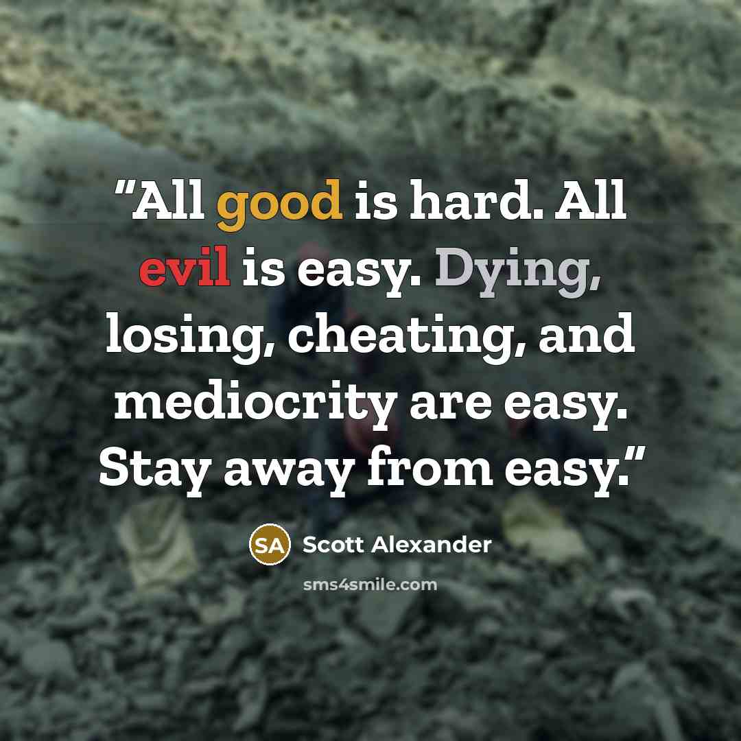“All good is hard. All evil is easy. Dying, losing, cheating, and mediocrity are easy. Stay away from easy.” quote by Scott Alexander