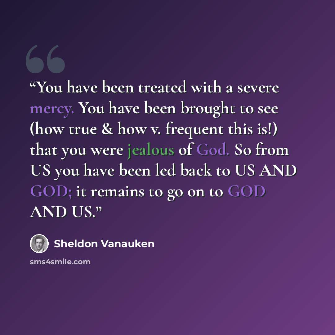 “You have been treated with a severe mercy. You have been brought to see (how true & how v. frequent this is!) that you were jealous of God. So from US you have been led back to US AND GOD; it remains to go on to GOD AND US.” quote by Sheldon Vanauken