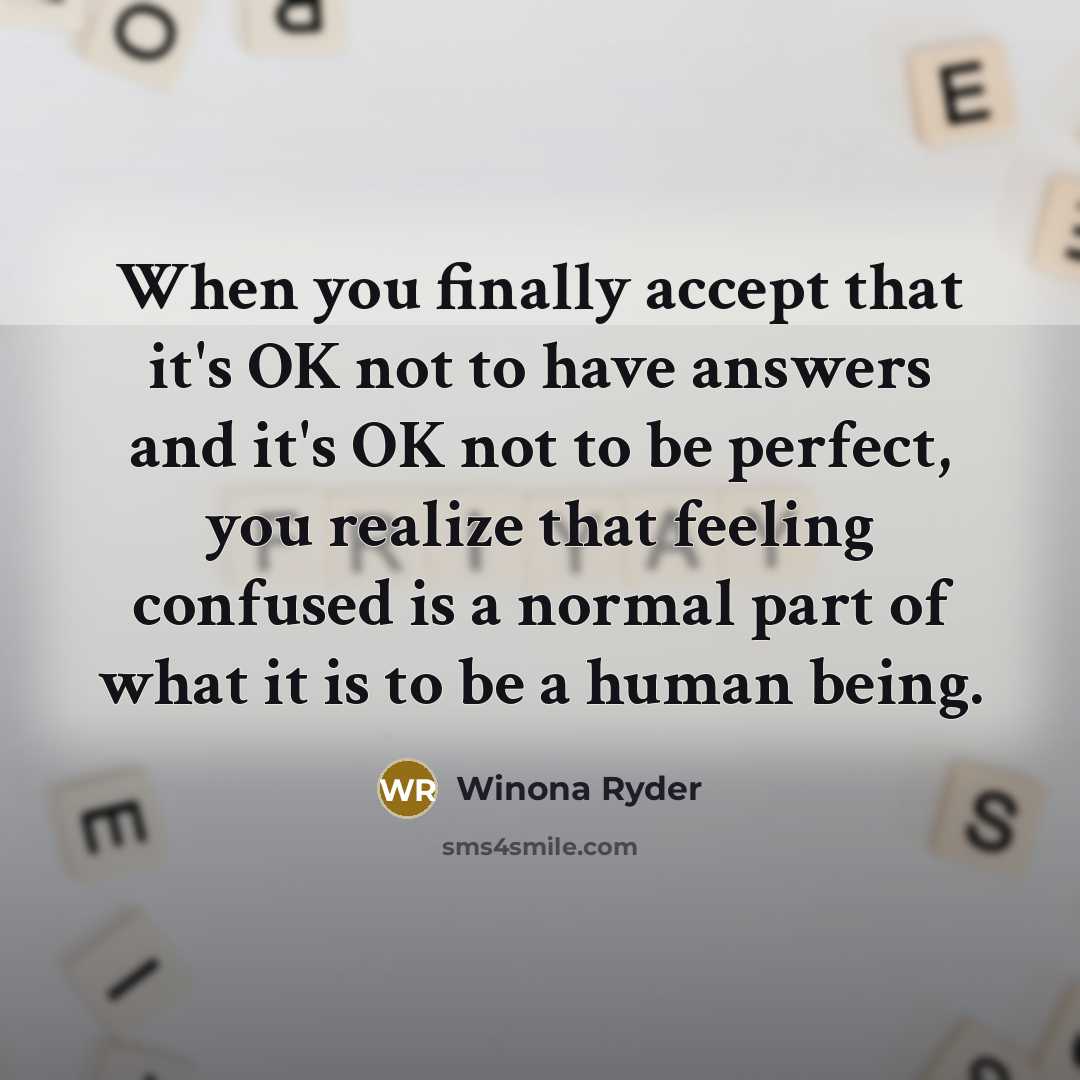 “When you finally accept that it's OK not to have answers and it's OK not to be perfect, you realize that feeling confused is a normal part of what it is to be a human being.” quote by Winona Ryder