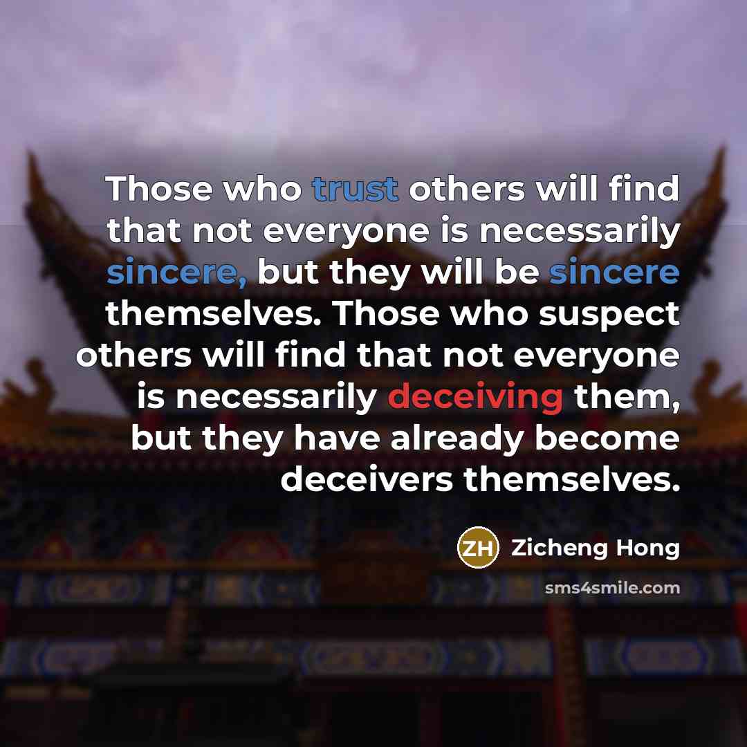 “Those who trust others will find that not everyone is necessarily sincere, but they will be sincere themselves. Those who suspect others will find that not everyone is necessarily deceiving them, but they have already become deceivers themselves.” quote by Zicheng Hong