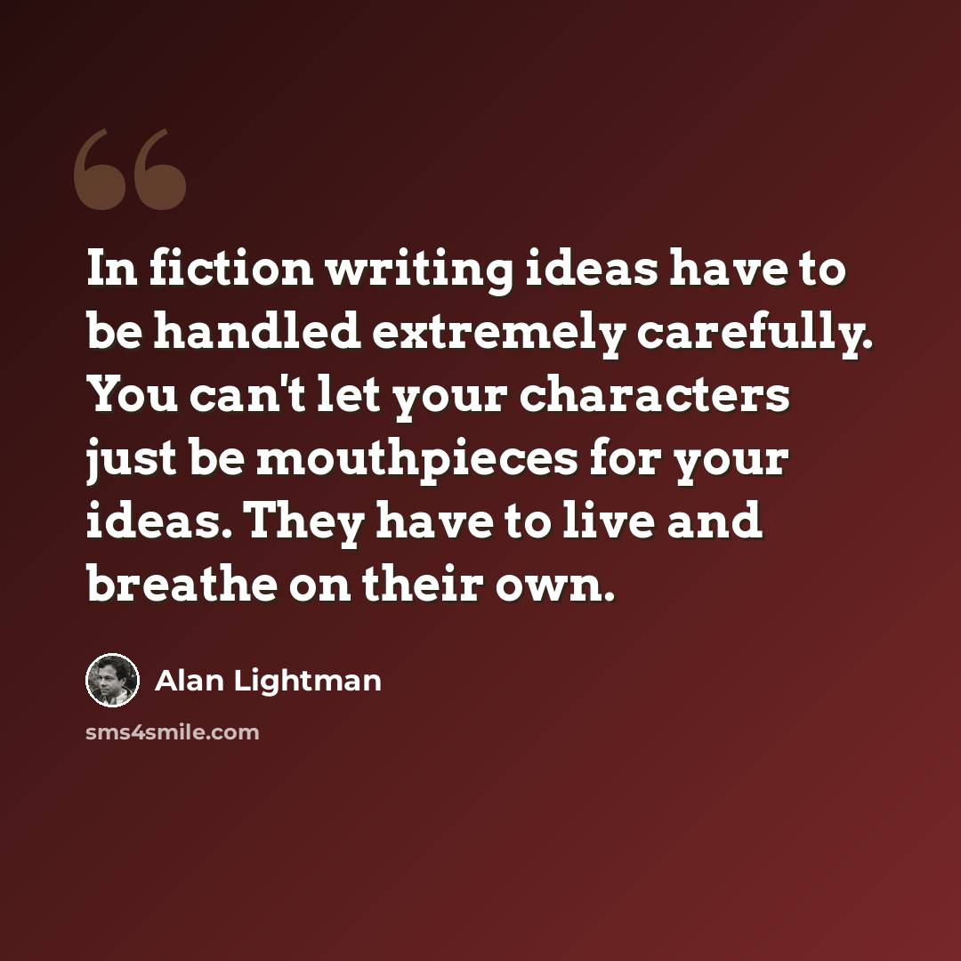 “In fiction writing ideas have to be handled extremely carefully. You can't let your characters just be mouthpieces for your ideas. They have to live and breathe on their own.” quote by Alan Lightman