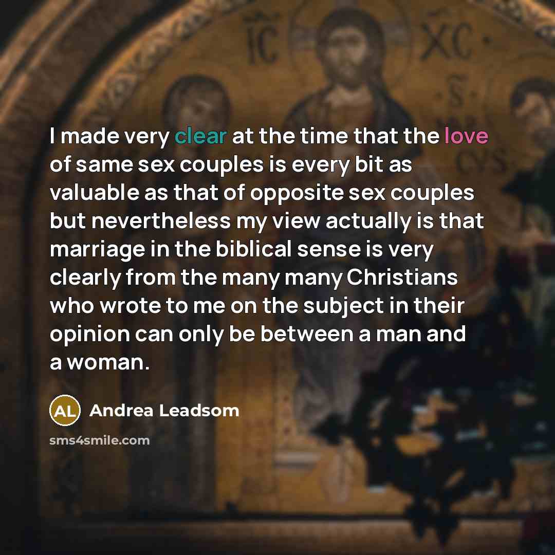 “I made very clear at the time that the love of same sex couples is every bit as valuable as that of opposite sex couples but nevertheless my view actually is that marriage in the biblical sense is very clearly from the many many Christians who wrote to me on the subject in their opinion can only…” quote by Andrea Leadsom
