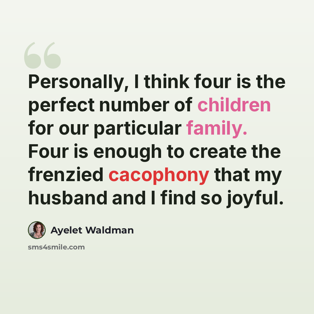 “Personally, I think four is the perfect number of children for our particular family. Four is enough to create the frenzied cacophony that my husband and I find so joyful.” quote by Ayelet Waldman