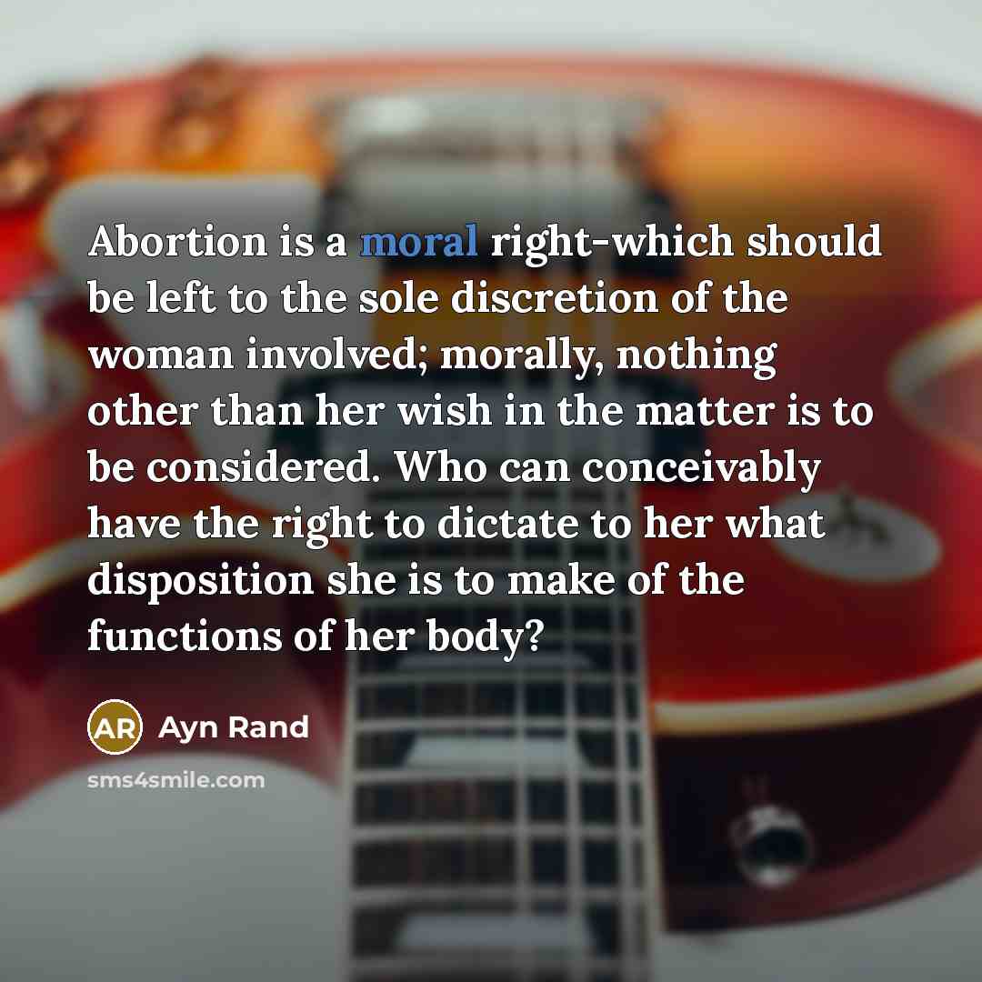 “Abortion is a moral right-which should be left to the sole discretion of the woman involved; morally, nothing other than her wish in the matter is to be considered. Who can conceivably have the right to dictate to her what disposition she is to make of the functions of her body?” quote by Ayn Rand