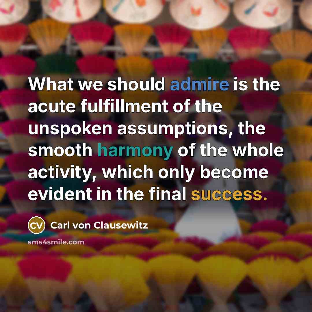“What we should admire is the acute fulfillment of the unspoken assumptions, the smooth harmony of the whole activity, which only become evident in the final success.” quote by Carl von Clausewitz