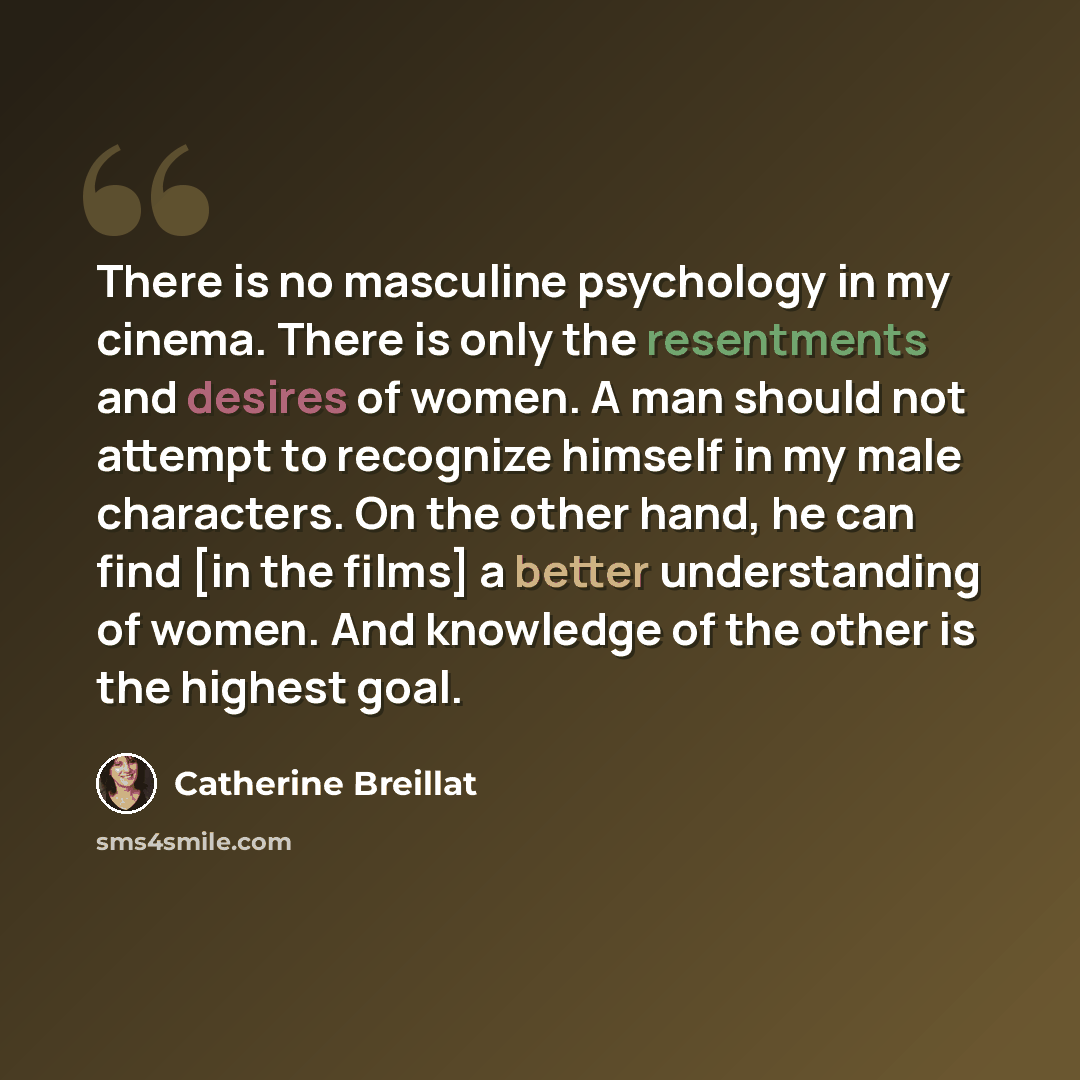 “There is no masculine psychology in my cinema. There is only the resentments and desires of women. A man should not attempt to recognize himself in my male characters. On the other hand, he can find [in the films] a better understanding of women. And knowledge of the other is the highest goal.” quote by Catherine Breillat