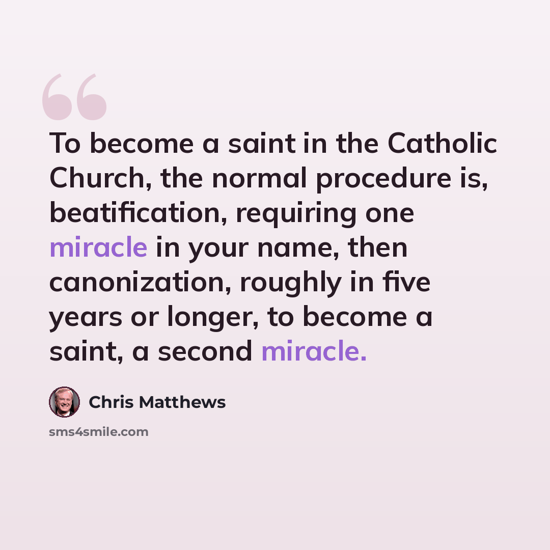 “To become a saint in the Catholic Church, the normal procedure is, beatification, requiring one miracle in your name, then canonization, roughly in five years or longer, to become a saint, a second miracle.” quote by Chris Matthews