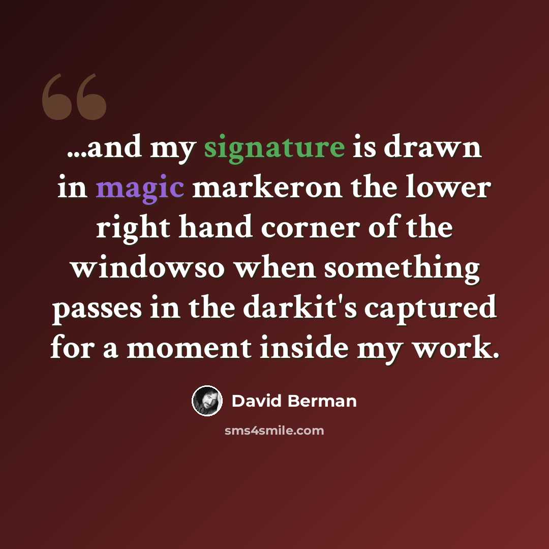 “...and my signature is drawn in magic markeron the lower right hand corner of the windowso when something passes in the darkit's captured for a moment inside my work.” quote by David Berman