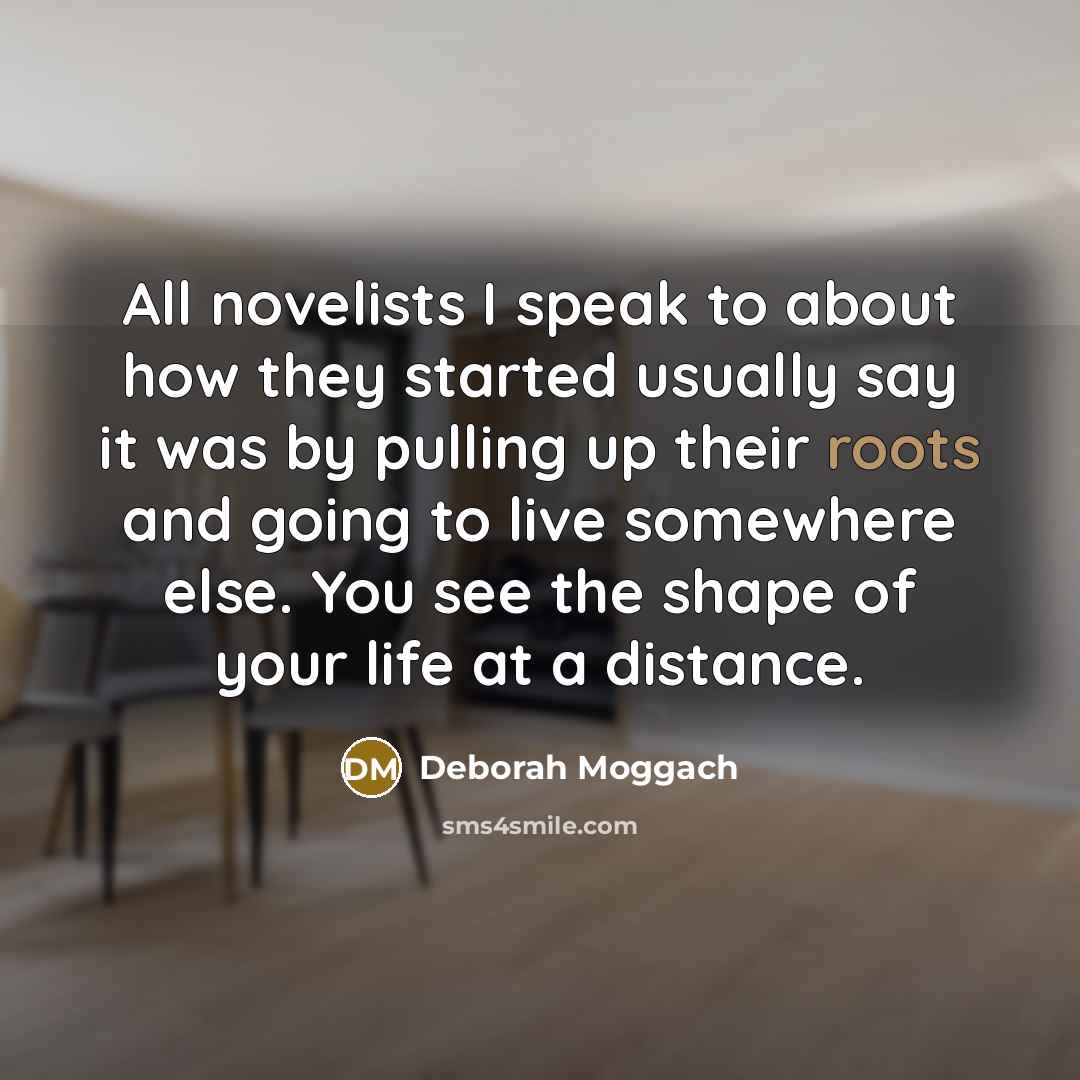 “All novelists I speak to about how they started usually say it was by pulling up their roots and going to live somewhere else. You see the shape of your life at a distance.” quote by Deborah Moggach