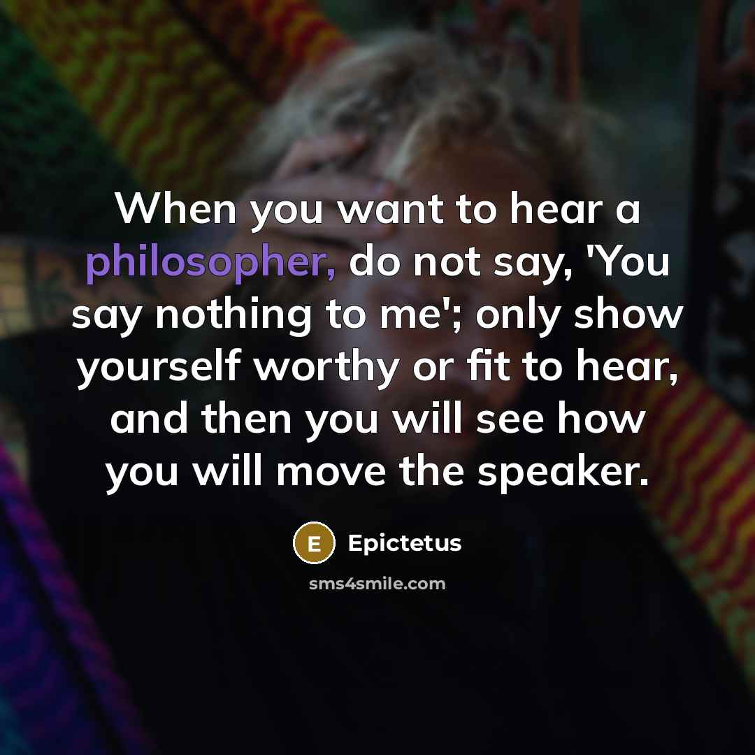 “When you want to hear a philosopher, do not say, 'You say nothing to me'; only show yourself worthy or fit to hear, and then you will see how you will move the speaker.” quote by Epictetus