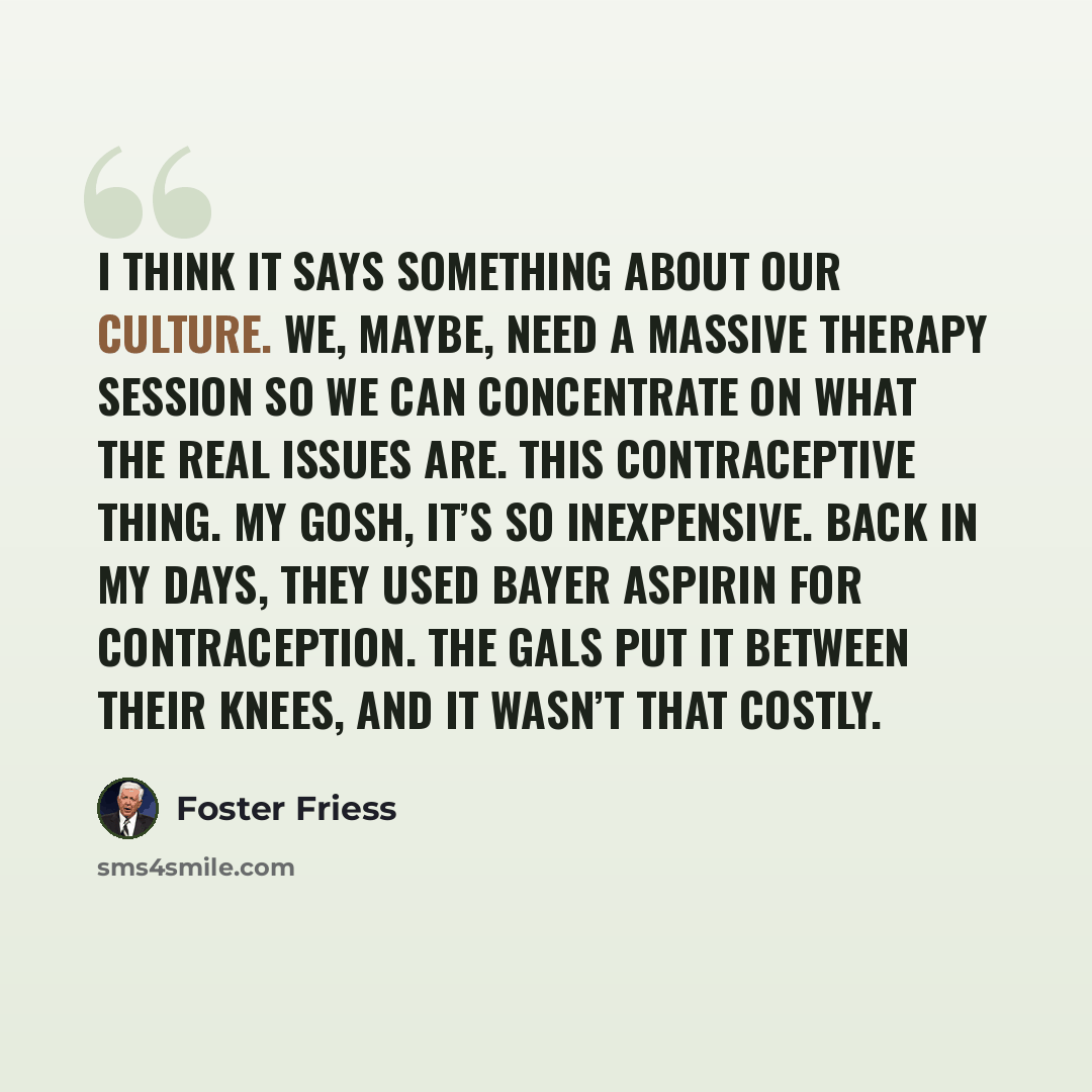 “I think it says something about our culture. We, maybe, need a massive therapy session so we can concentrate on what the real issues are. This contraceptive thing. My gosh, it’s so inexpensive. Back in my days, they used Bayer Aspirin for contraception. The gals put it between their knees, and it…” quote by Foster Friess
